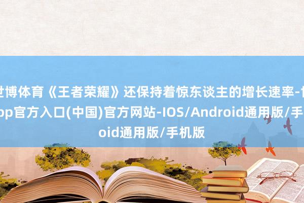 世博体育《王者荣耀》还保持着惊东谈主的增长速率-世博app官方入口(中国)官方网站-IOS/Android通用版/手机版