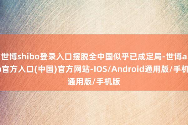 世博shibo登录入口摆脱全中国似乎已成定局-世博app官方入口(中国)官方网站-IOS/Android通用版/手机版