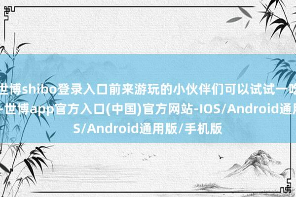 世博shibo登录入口前来游玩的小伙伴们可以试试一吃二看三夜景-世博app官方入口(中国)官方网站-IOS/Android通用版/手机版