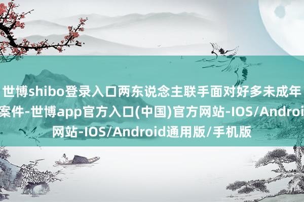 世博shibo登录入口两东说念主联手面对好多未成年东说念主的复杂案件-世博app官方入口(中国)官方网站-IOS/Android通用版/手机版
