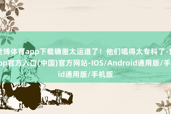 世博体育app下载确凿太运道了！他们唱得太专科了-世博app官方入口(中国)官方网站-IOS/Android通用版/手机版
