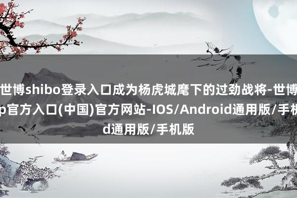 世博shibo登录入口成为杨虎城麾下的过劲战将-世博app官方入口(中国)官方网站-IOS/Android通用版/手机版