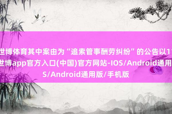 世博体育其中案由为“追索管事酬劳纠纷”的公告以117则居首-世博app官方入口(中国)官方网站-IOS/Android通用版/手机版