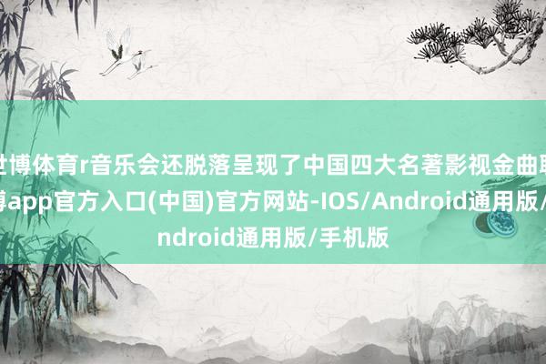 世博体育r音乐会还脱落呈现了中国四大名著影视金曲联演-世博app官方入口(中国)官方网站-IOS/Android通用版/手机版