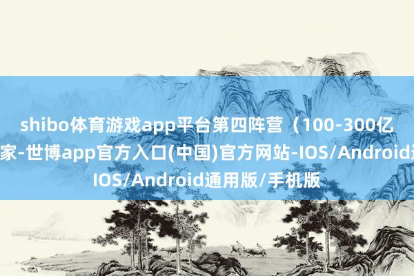 shibo体育游戏app平台第四阵营（100-300亿以下）企业32家-世博app官方入口(中国)官方网站-IOS/Android通用版/手机版
