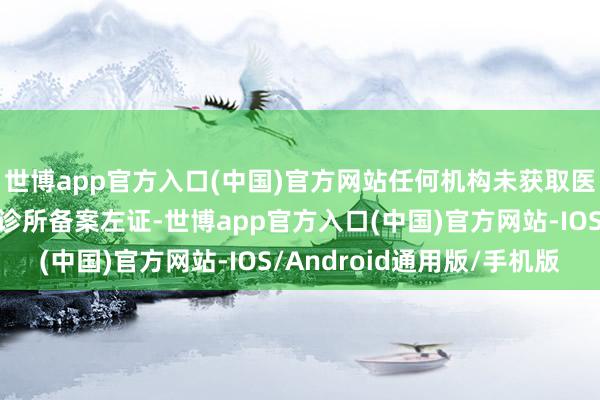 世博app官方入口(中国)官方网站任何机构未获取医疗机构执业许可证或诊所备案左证-世博app官方入口(中国)官方网站-IOS/Android通用版/手机版
