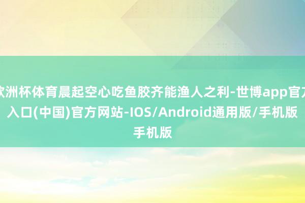欧洲杯体育晨起空心吃鱼胶齐能渔人之利-世博app官方入口(中国)官方网站-IOS/Android通用版/手机版