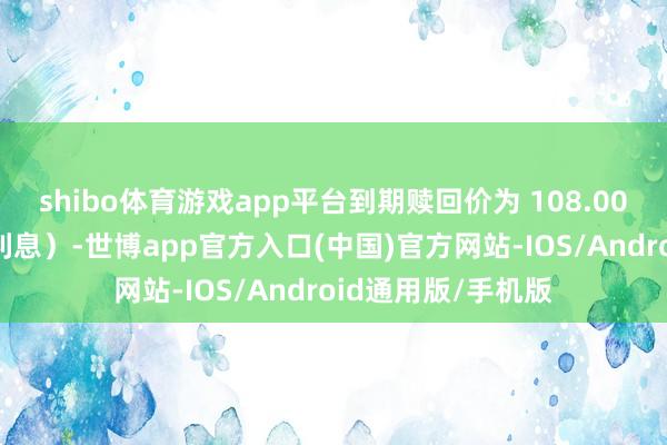 shibo体育游戏app平台到期赎回价为 108.00 元（含终末一期利息）-世博app官方入口(中国)官方网站-IOS/Android通用版/手机版