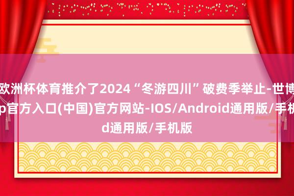 欧洲杯体育推介了2024“冬游四川”破费季举止-世博app官方入口(中国)官方网站-IOS/Android通用版/手机版