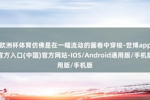 欧洲杯体育仿佛是在一幅流动的画卷中穿梭-世博app官方入口(中国)官方网站-IOS/Android通用版/手机版