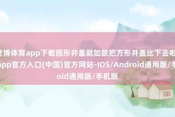 世博体育app下载圆形井盖就如故把方形井盖比下去啦-世博app官方入口(中国)官方网站-IOS/Android通用版/手机版