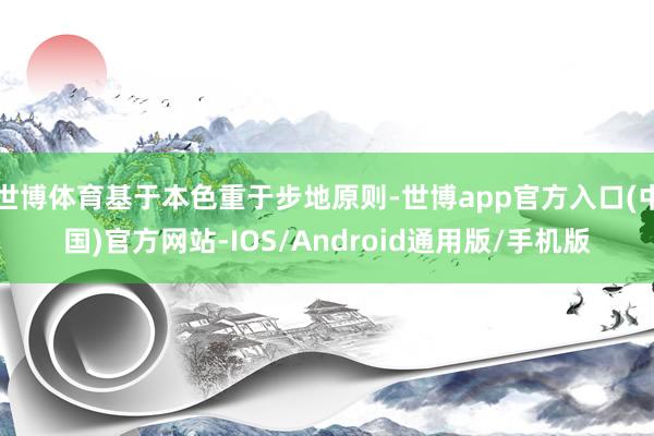 世博体育基于本色重于步地原则-世博app官方入口(中国)官方网站-IOS/Android通用版/手机版