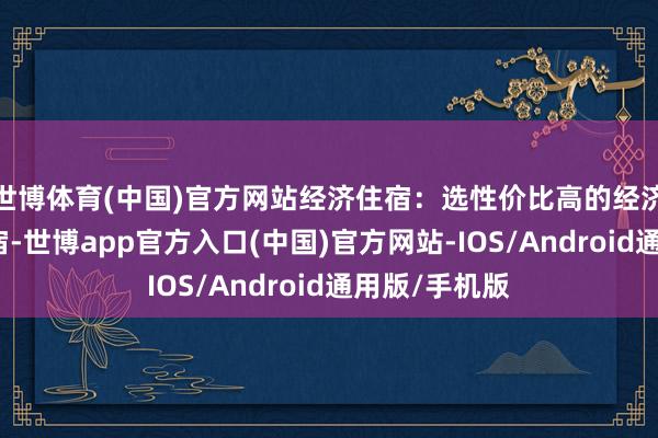 世博体育(中国)官方网站经济住宿：选性价比高的经济型酒店或民宿-世博app官方入口(中国)官方网站-IOS/Android通用版/手机版