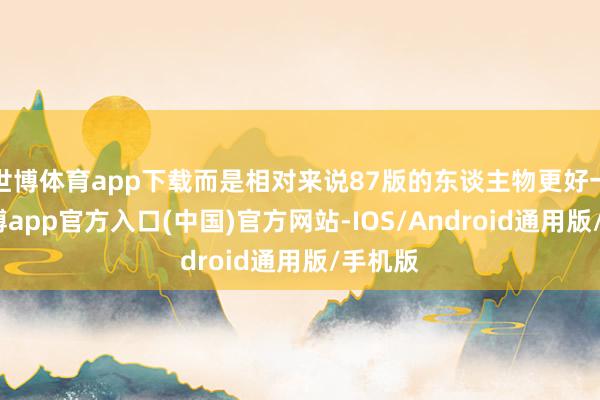 世博体育app下载而是相对来说87版的东谈主物更好一些-世博app官方入口(中国)官方网站-IOS/Android通用版/手机版