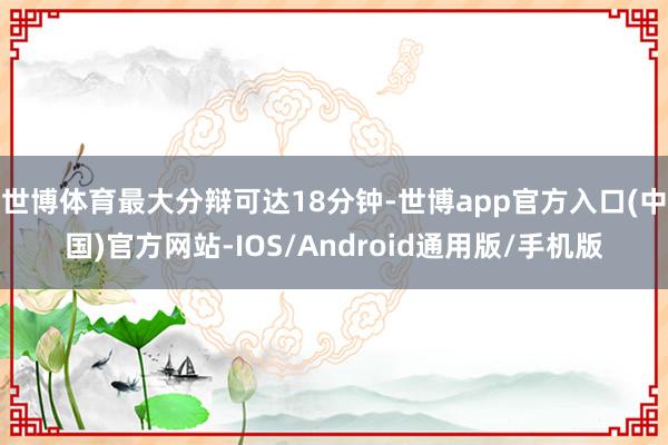 世博体育最大分辩可达18分钟-世博app官方入口(中国)官方网站-IOS/Android通用版/手机版