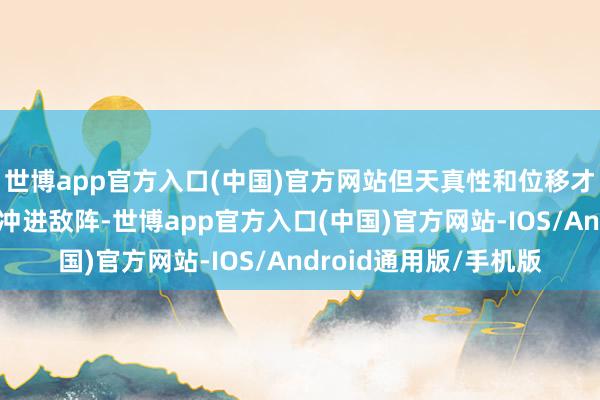 世博app官方入口(中国)官方网站但天真性和位移才调较弱；更合适可爱冲进敌阵-世博app官方入口(中国)官方网站-IOS/Android通用版/手机版