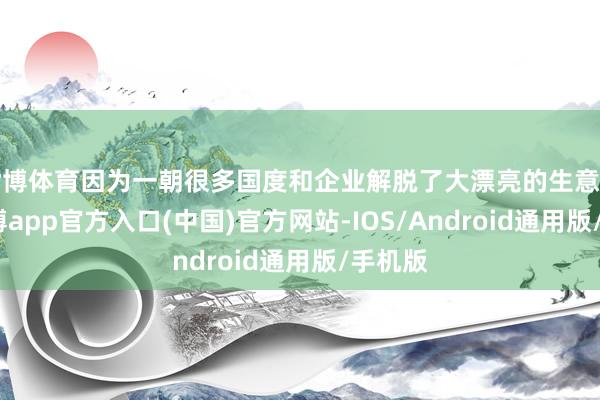 世博体育因为一朝很多国度和企业解脱了大漂亮的生意阻拦-世博app官方入口(中国)官方网站-IOS/Android通用版/手机版