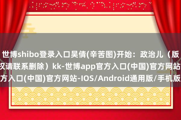 世博shibo登录入口吴倩(辛苦图)开始：政治儿（版权包摄原作家 如有侵权请联系删除）kk-世博app官方入口(中国)官方网站-IOS/Android通用版/手机版