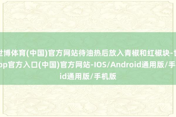 世博体育(中国)官方网站待油热后放入青椒和红椒块-世博app官方入口(中国)官方网站-IOS/Android通用版/手机版