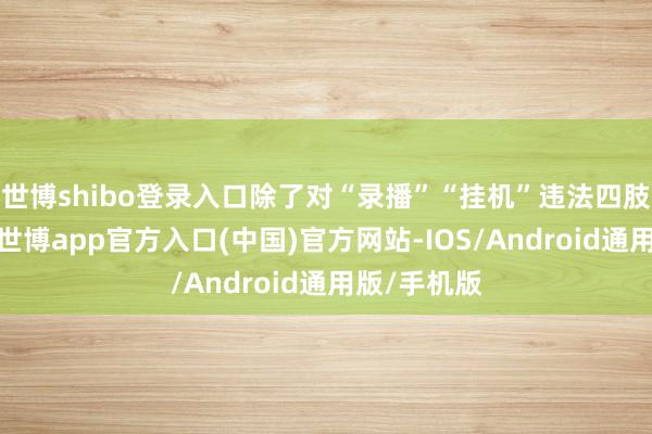 世博shibo登录入口除了对“录播”“挂机”违法四肢惩处打击-世博app官方入口(中国)官方网站-IOS/Android通用版/手机版