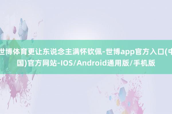 世博体育更让东说念主满怀钦佩-世博app官方入口(中国)官方网站-IOS/Android通用版/手机版