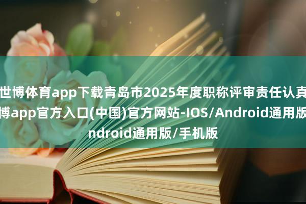 世博体育app下载青岛市2025年度职称评审责任认真启动-世博app官方入口(中国)官方网站-IOS/Android通用版/手机版