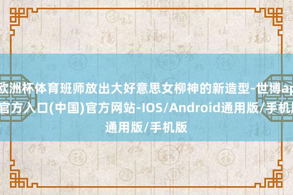欧洲杯体育班师放出大好意思女柳神的新造型-世博app官方入口(中国)官方网站-IOS/Android通用版/手机版