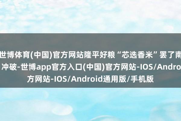 世博体育(中国)官方网站隆平好粮“芯选香米”罢了南边香米“零混配”冲破-世博app官方入口(中国)官方网站-IOS/Android通用版/手机版