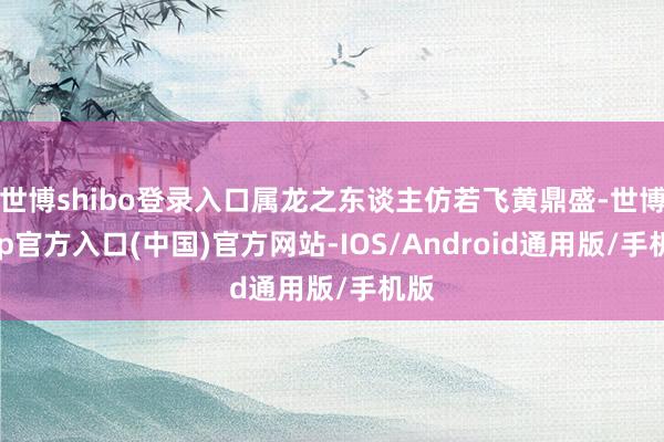 世博shibo登录入口属龙之东谈主仿若飞黄鼎盛-世博app官方入口(中国)官方网站-IOS/Android通用版/手机版