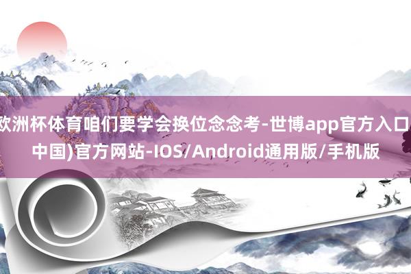 欧洲杯体育咱们要学会换位念念考-世博app官方入口(中国)官方网站-IOS/Android通用版/手机版