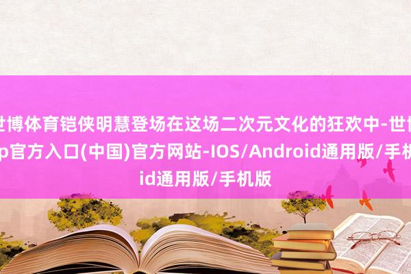 世博体育铠侠明慧登场在这场二次元文化的狂欢中-世博app官方入口(中国)官方网站-IOS/Android通用版/手机版