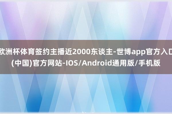 欧洲杯体育签约主播近2000东谈主-世博app官方入口(中国)官方网站-IOS/Android通用版/手机版