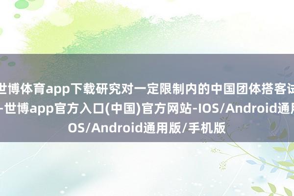 世博体育app下载研究对一定限制内的中国团体搭客试行免签计策-世博app官方入口(中国)官方网站-IOS/Android通用版/手机版