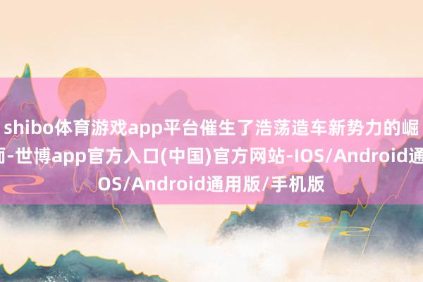 shibo体育游戏app平台催生了浩荡造车新势力的崛起；另一方面-世博app官方入口(中国)官方网站-IOS/Android通用版/手机版