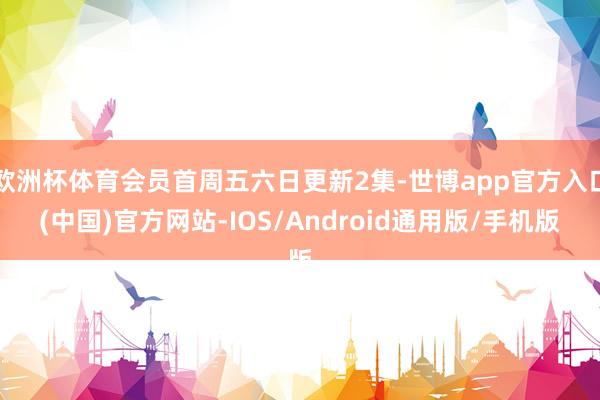 欧洲杯体育会员首周五六日更新2集-世博app官方入口(中国)官方网站-IOS/Android通用版/手机版