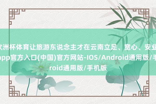 欧洲杯体育让旅游东说念主才在云南立足、宽心、安业-世博app官方入口(中国)官方网站-IOS/Android通用版/手机版