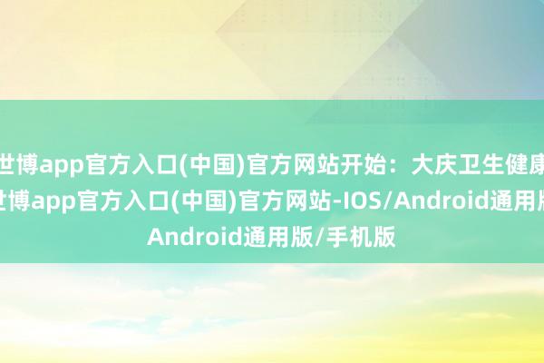 世博app官方入口(中国)官方网站开始：大庆卫生健康委员会-世博app官方入口(中国)官方网站-IOS/Android通用版/手机版