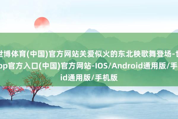 世博体育(中国)官方网站关爱似火的东北秧歌舞登场-世博app官方入口(中国)官方网站-IOS/Android通用版/手机版