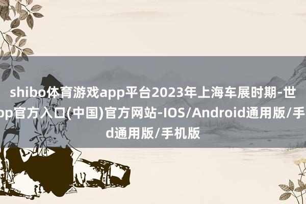 shibo体育游戏app平台2023年上海车展时期-世博app官方入口(中国)官方网站-IOS/Android通用版/手机版