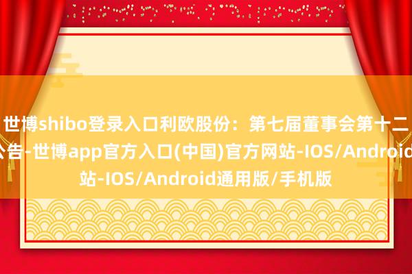 世博shibo登录入口利欧股份：第七届董事会第十二次会议有想象公告-世博app官方入口(中国)官方网站-IOS/Android通用版/手机版