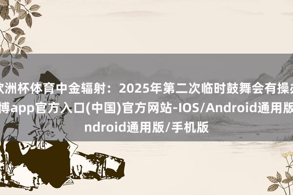 欧洲杯体育中金辐射：2025年第二次临时鼓舞会有操办公告-世博app官方入口(中国)官方网站-IOS/Android通用版/手机版