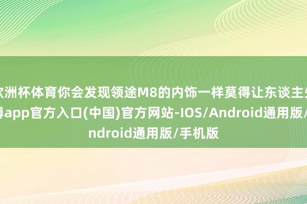 欧洲杯体育你会发现领途M8的内饰一样莫得让东谈主失望-世博app官方入口(中国)官方网站-IOS/Android通用版/手机版