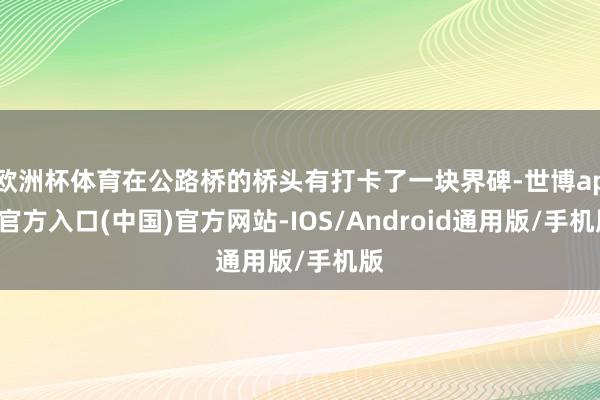 欧洲杯体育在公路桥的桥头有打卡了一块界碑-世博app官方入口(中国)官方网站-IOS/Android通用版/手机版