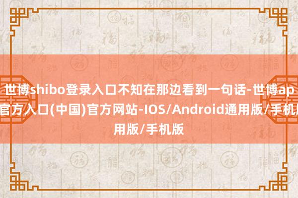 世博shibo登录入口不知在那边看到一句话-世博app官方入口(中国)官方网站-IOS/Android通用版/手机版