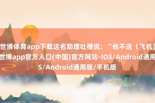 世博体育app下载这名助理吐槽说：“他不送（飞机）立马拉黑-世博app官方入口(中国)官方网站-IOS/Android通用版/手机版