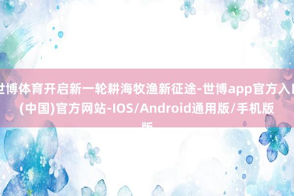 世博体育开启新一轮耕海牧渔新征途-世博app官方入口(中国)官方网站-IOS/Android通用版/手机版