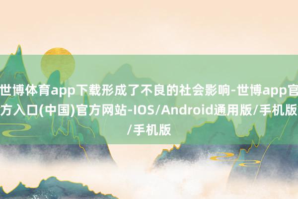 世博体育app下载形成了不良的社会影响-世博app官方入口(中国)官方网站-IOS/Android通用版/手机版