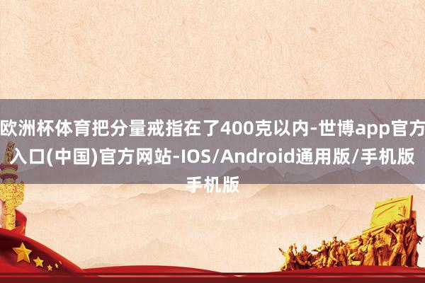 欧洲杯体育把分量戒指在了400克以内-世博app官方入口(中国)官方网站-IOS/Android通用版/手机版