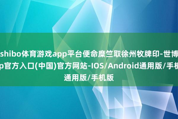 shibo体育游戏app平台便命糜竺取徐州牧牌印-世博app官方入口(中国)官方网站-IOS/Android通用版/手机版
