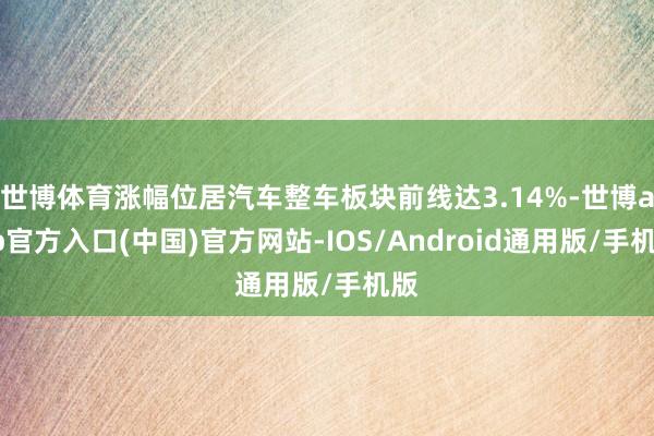 世博体育涨幅位居汽车整车板块前线达3.14%-世博app官方入口(中国)官方网站-IOS/Android通用版/手机版
